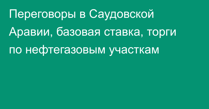 Переговоры в Саудовской Аравии, базовая ставка, торги по нефтегазовым участкам