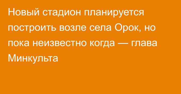 Новый стадион планируется построить возле села Орок, но пока неизвестно когда — глава Минкульта