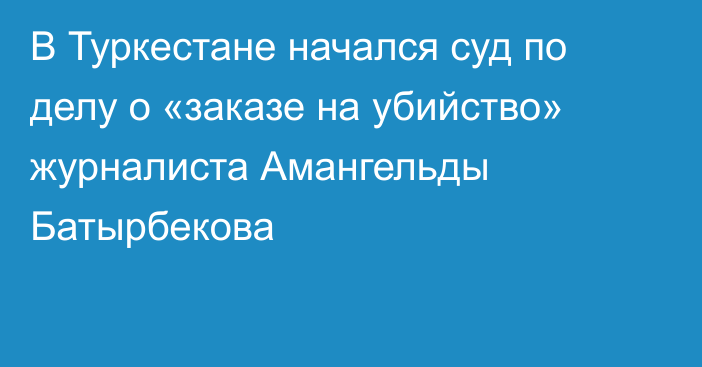 В Туркестане начался суд по делу о «заказе на убийство» журналиста Амангельды Батырбекова