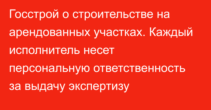 Госстрой о строительстве на арендованных участках. Каждый исполнитель несет персональную ответственность за выдачу экспертизу