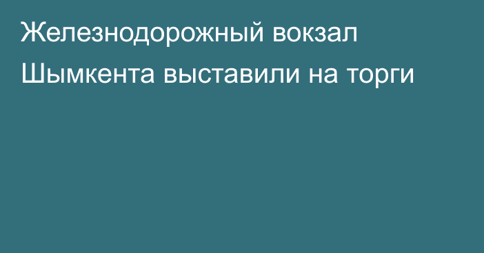 Железнодорожный вокзал Шымкента выставили на торги