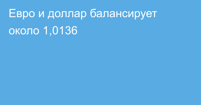 Евро и доллар балансирует около 1,0136