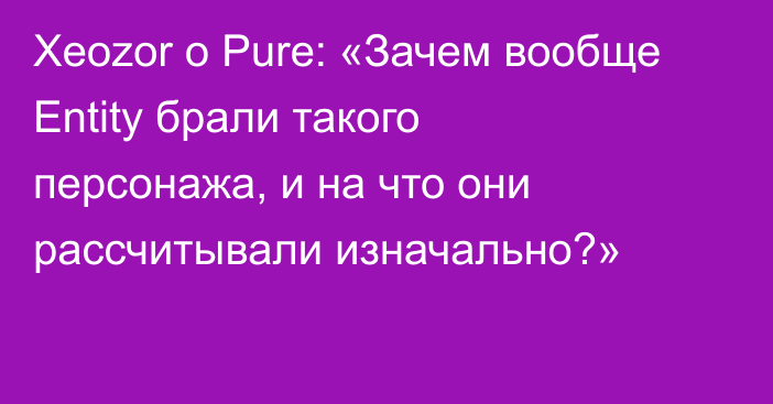 Xeozor о Pure: «Зачем вообще Entity брали такого персонажа, и на что они рассчитывали изначально?»