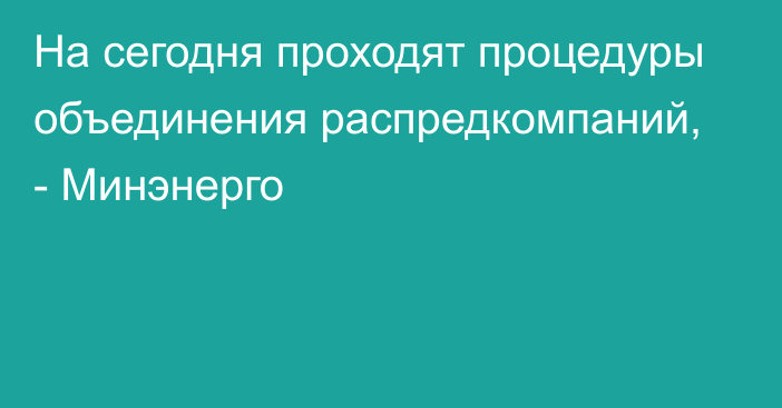 На сегодня проходят процедуры объединения распредкомпаний, - Минэнерго