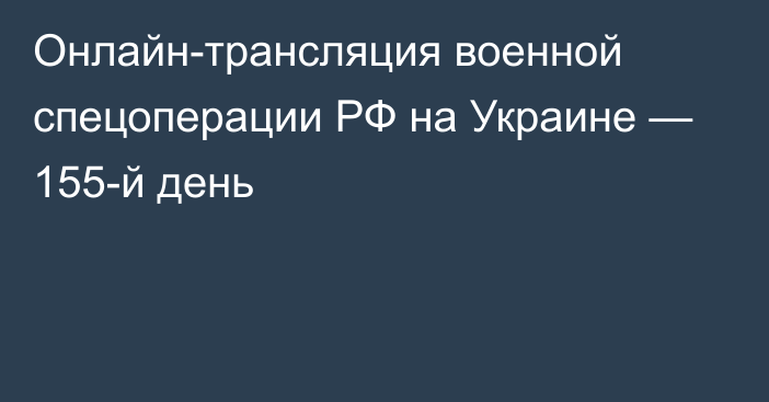 Онлайн-трансляция военной спецоперации РФ на Украине — 155-й день