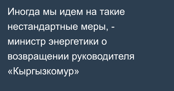 Иногда мы идем на такие нестандартные меры, - министр энергетики о возвращении руководителя «Кыргызкомур»