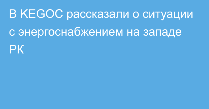 В KEGOC рассказали о ситуации с энергоснабжением на западе РК