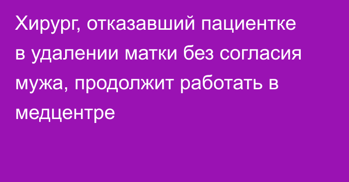 Хирург, отказавший пациентке в удалении матки без согласия мужа, продолжит работать в медцентре