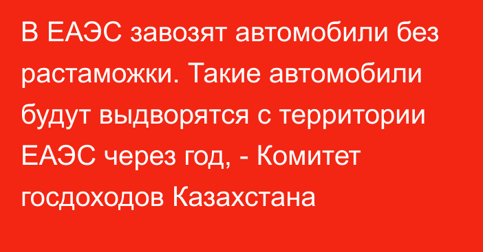 В ЕАЭС завозят автомобили без растаможки. Такие автомобили будут выдворятся с территории ЕАЭС через год, - Комитет госдоходов Казахстана