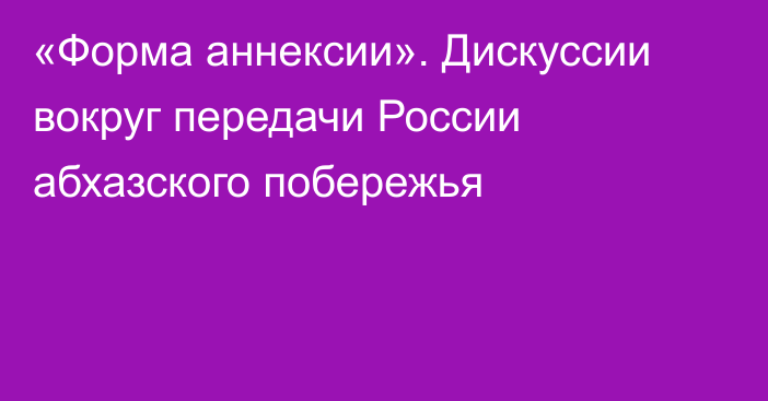 «Форма аннексии». Дискуссии вокруг передачи России абхазского побережья