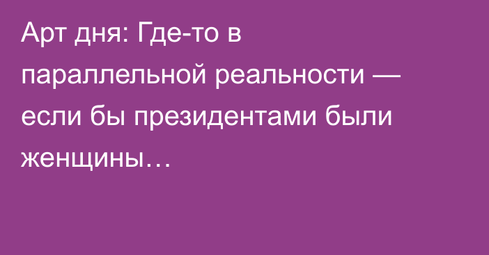 Арт дня: Где-то в параллельной реальности — если бы президентами были женщины…