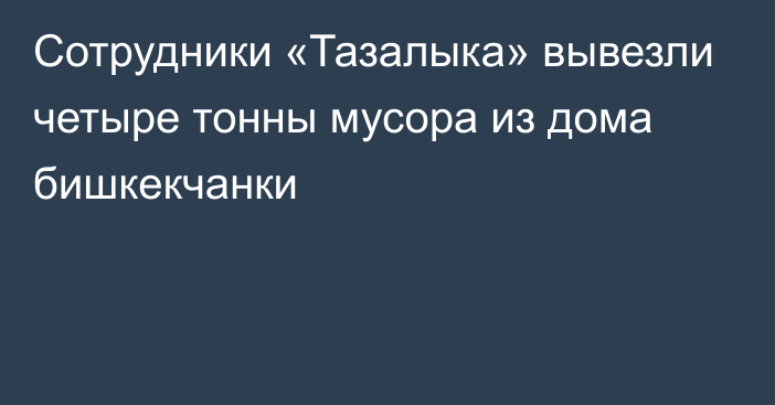 Сотрудники «Тазалыка» вывезли четыре тонны мусора из дома бишкекчанки