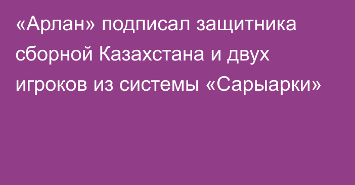 «Арлан» подписал защитника сборной Казахстана и двух игроков из системы «Сарыарки»