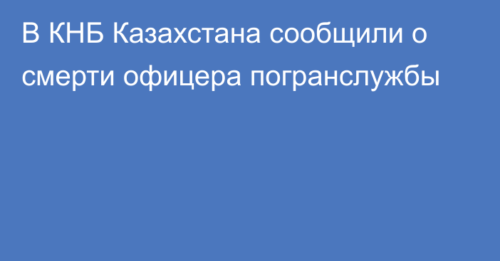 В КНБ Казахстана сообщили о смерти офицера погранслужбы