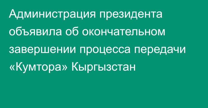 Администрация президента объявила об окончательном завершении процесса передачи «Кумтора» Кыргызстан