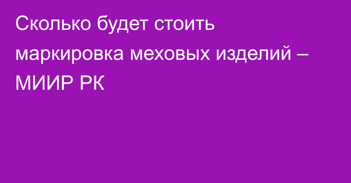 Сколько будет стоить маркировка меховых изделий – МИИР РК