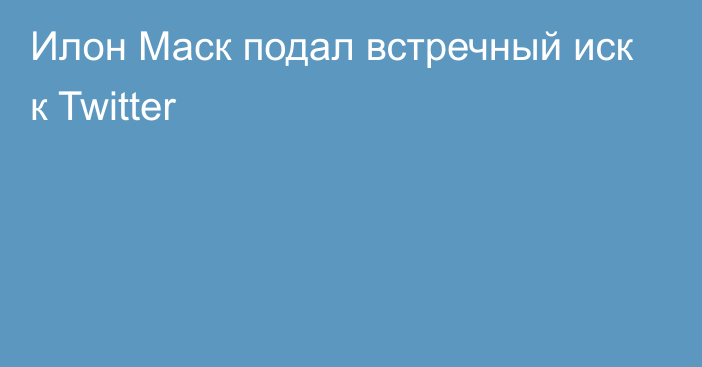 Илон Маск подал встречный иск к Twitter