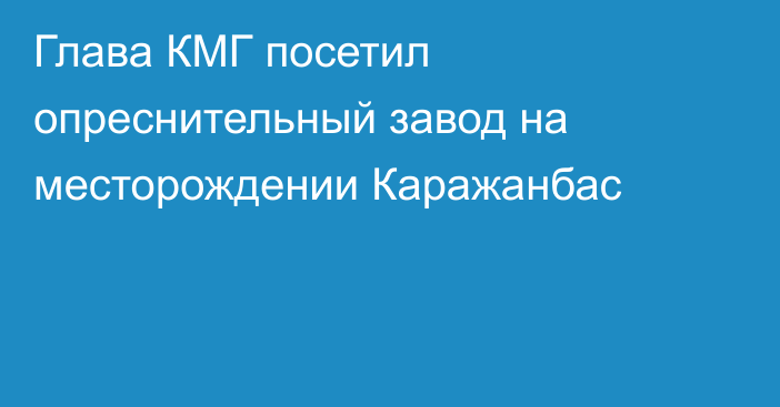 Глава КМГ посетил опреснительный завод на месторождении Каражанбас