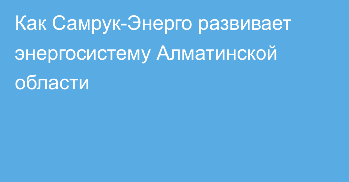 Как Самрук-Энерго развивает энергосистему Алматинской области