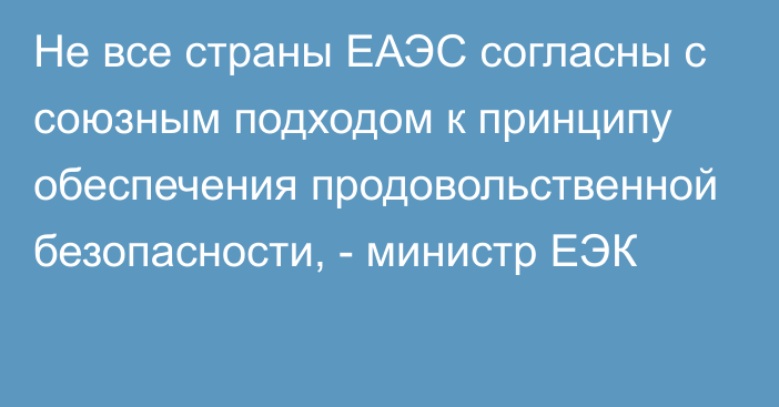 Не все страны ЕАЭС согласны с союзным подходом к принципу обеспечения продовольственной безопасности, - министр ЕЭК