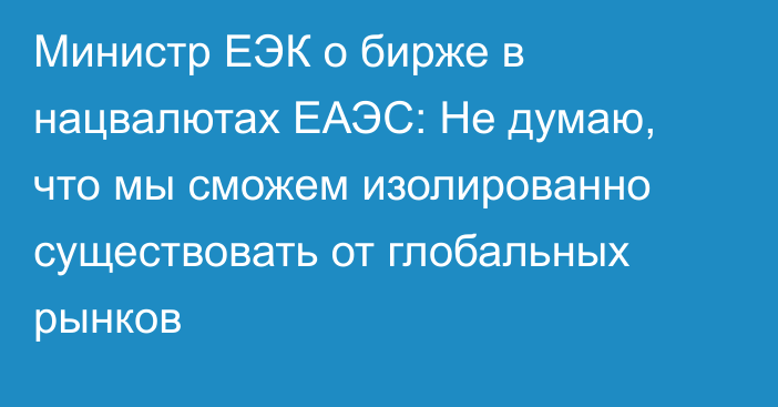 Министр ЕЭК о бирже в нацвалютах ЕАЭС: Не думаю, что мы сможем изолированно существовать от глобальных рынков