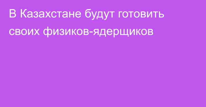 В Казахстане будут готовить своих физиков-ядерщиков