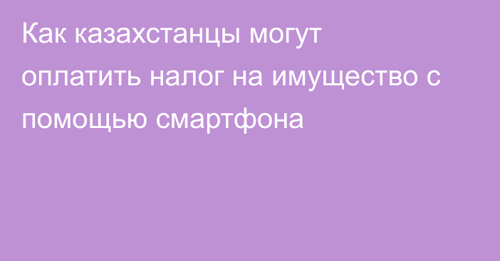 Как казахстанцы могут оплатить налог на имущество с помощью смартфона