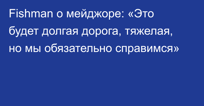 Fishman о мейджоре: «Это будет долгая дорога, тяжелая, но мы обязательно справимся»