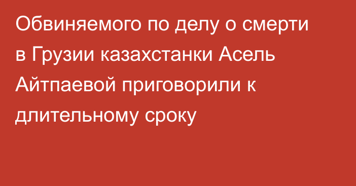 Обвиняемого по делу о смерти в Грузии казахстанки Асель Айтпаевой приговорили к длительному сроку