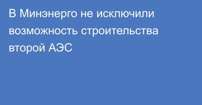 В Минэнерго не исключили возможность строительства второй АЭС