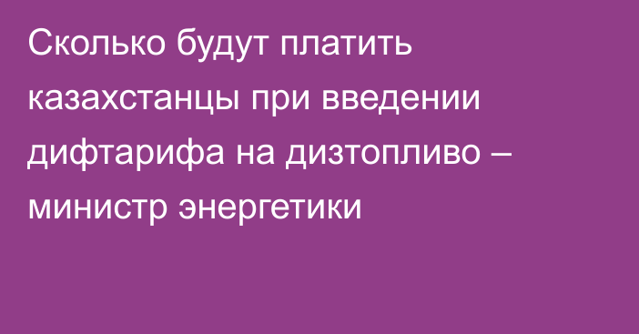 Сколько будут платить казахстанцы при введении дифтарифа на дизтопливо – министр энергетики