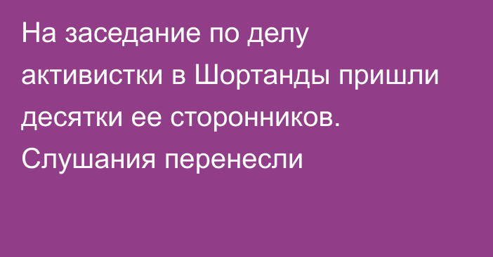 На заседание по делу активистки в Шортанды пришли десятки ее сторонников. Слушания перенесли