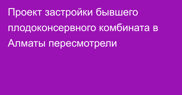 Проект застройки бывшего плодоконсервного комбината в Алматы пересмотрели