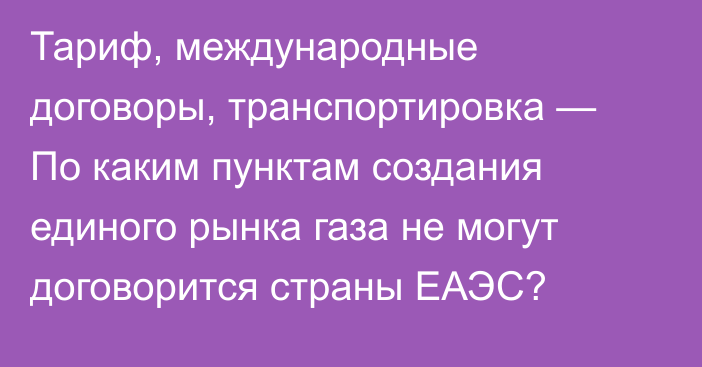 Тариф, международные договоры, транспортировка — По каким пунктам создания единого рынка газа не могут договорится страны ЕАЭС?