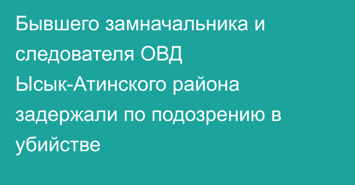 Бывшего замначальника и следователя ОВД Ысык-Атинского района задержали по подозрению в убийстве