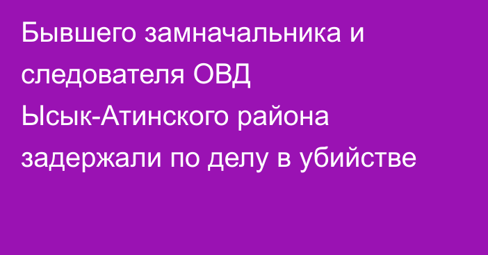 Бывшего замначальника и следователя ОВД Ысык-Атинского района задержали по делу в убийстве