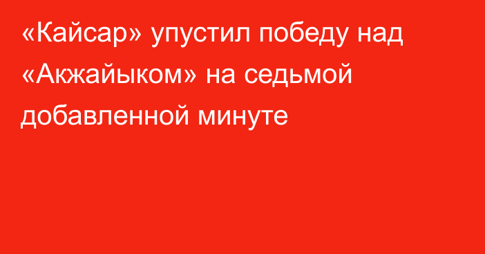 «Кайсар» упустил победу над «Акжайыком» на седьмой добавленной минуте