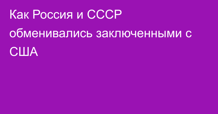 Как Россия и СССР обменивались заключенными с США