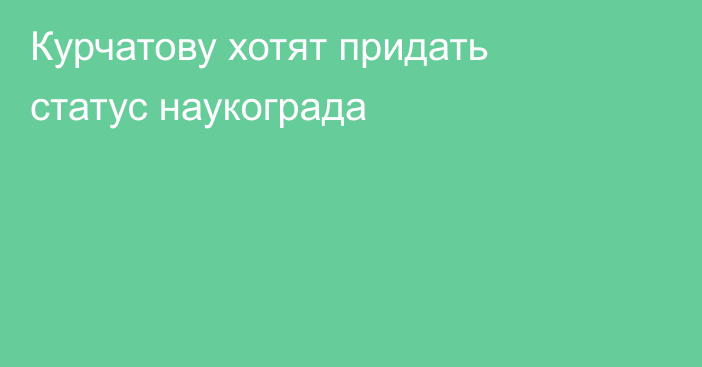 Курчатову хотят придать статус наукограда