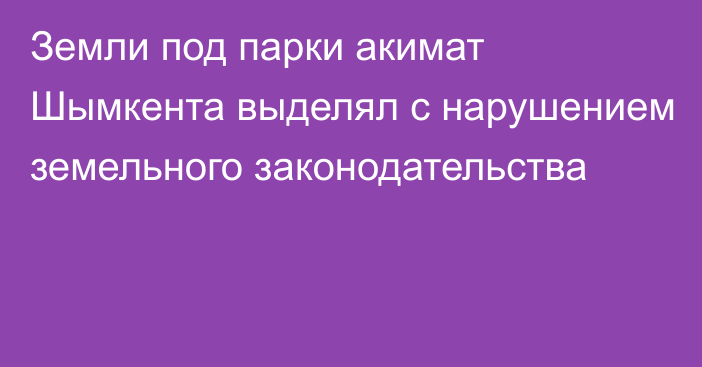 Земли под парки акимат Шымкента выделял с нарушением земельного законодательства