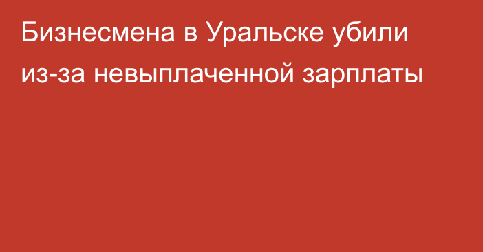 Бизнесмена в Уральске убили из-за невыплаченной зарплаты