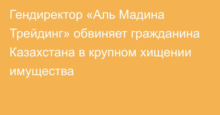 Гендиректор «Аль Мадина Трейдинг» обвиняет гражданина Казахстана в крупном хищении имущества