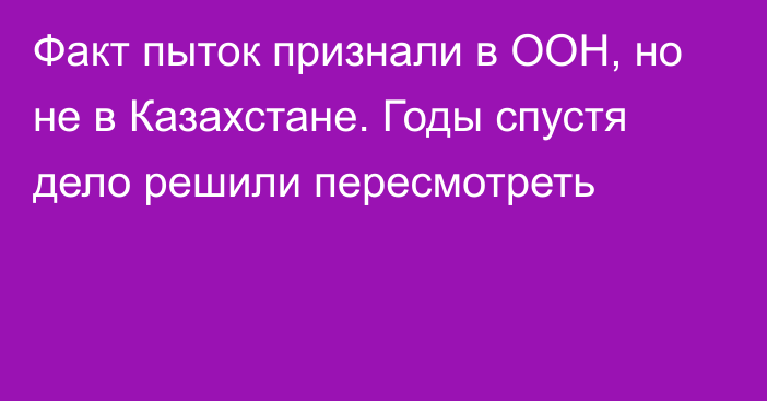 Факт пыток признали в ООН, но не в Казахстане. Годы спустя дело решили пересмотреть