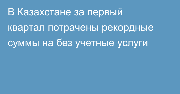 В Казахстане за первый квартал потрачены рекордные суммы на без учетные услуги