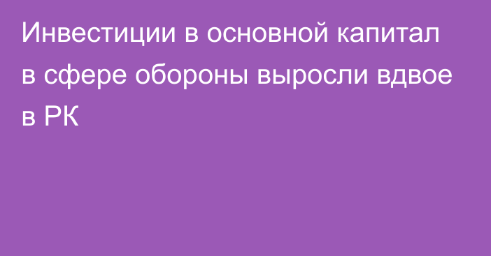 Инвестиции в основной капитал в сфере обороны выросли вдвое в РК