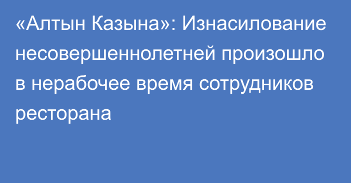 «Алтын Казына»: Изнасилование несовершеннолетней произошло в нерабочее время сотрудников ресторана