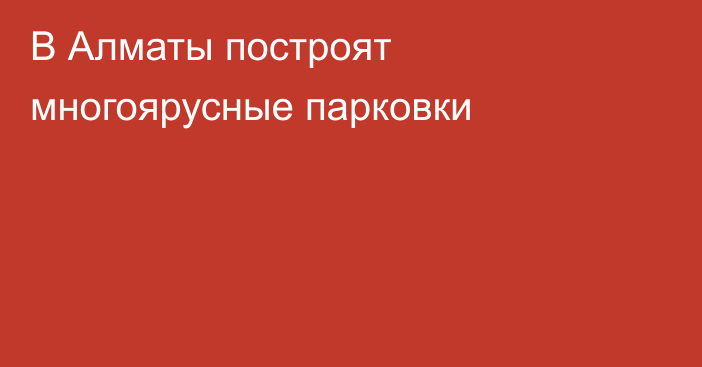 В Алматы построят многоярусные парковки