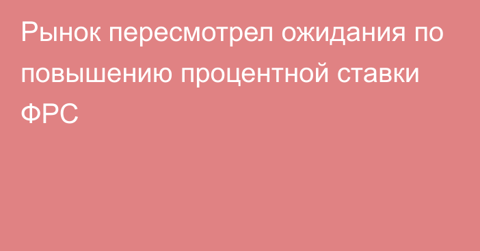 Рынок пересмотрел ожидания по повышению процентной ставки ФРС