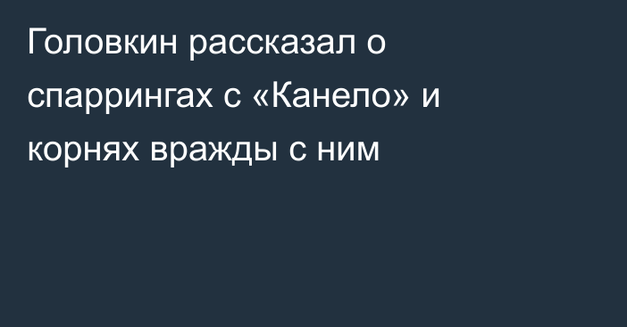 Головкин рассказал о спаррингах с «Канело» и корнях вражды с ним