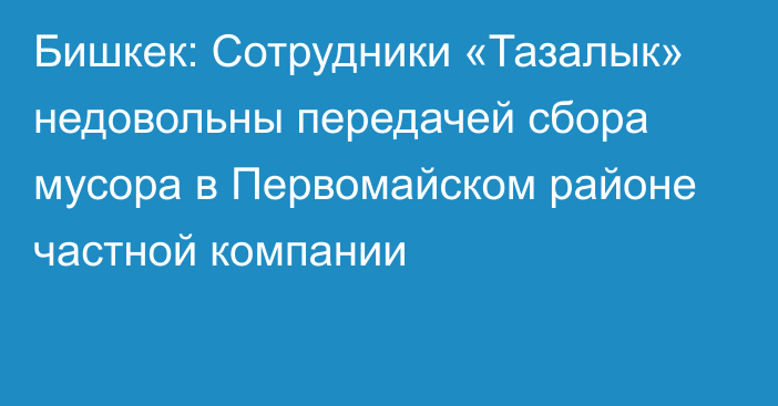 Бишкек: Сотрудники «Тазалык» недовольны передачей сбора мусора в Первомайском районе частной компании